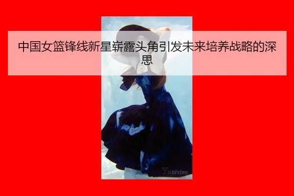 中国女篮锋线新星崭露头角引发未来培养战略的深思